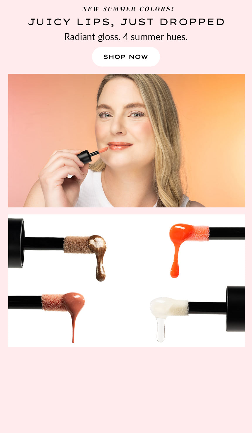 NEW SUMMER COLORS! JUICY LIPS,
Just dropped. Radiant gloss. 4 summer hues. SHOP NOW