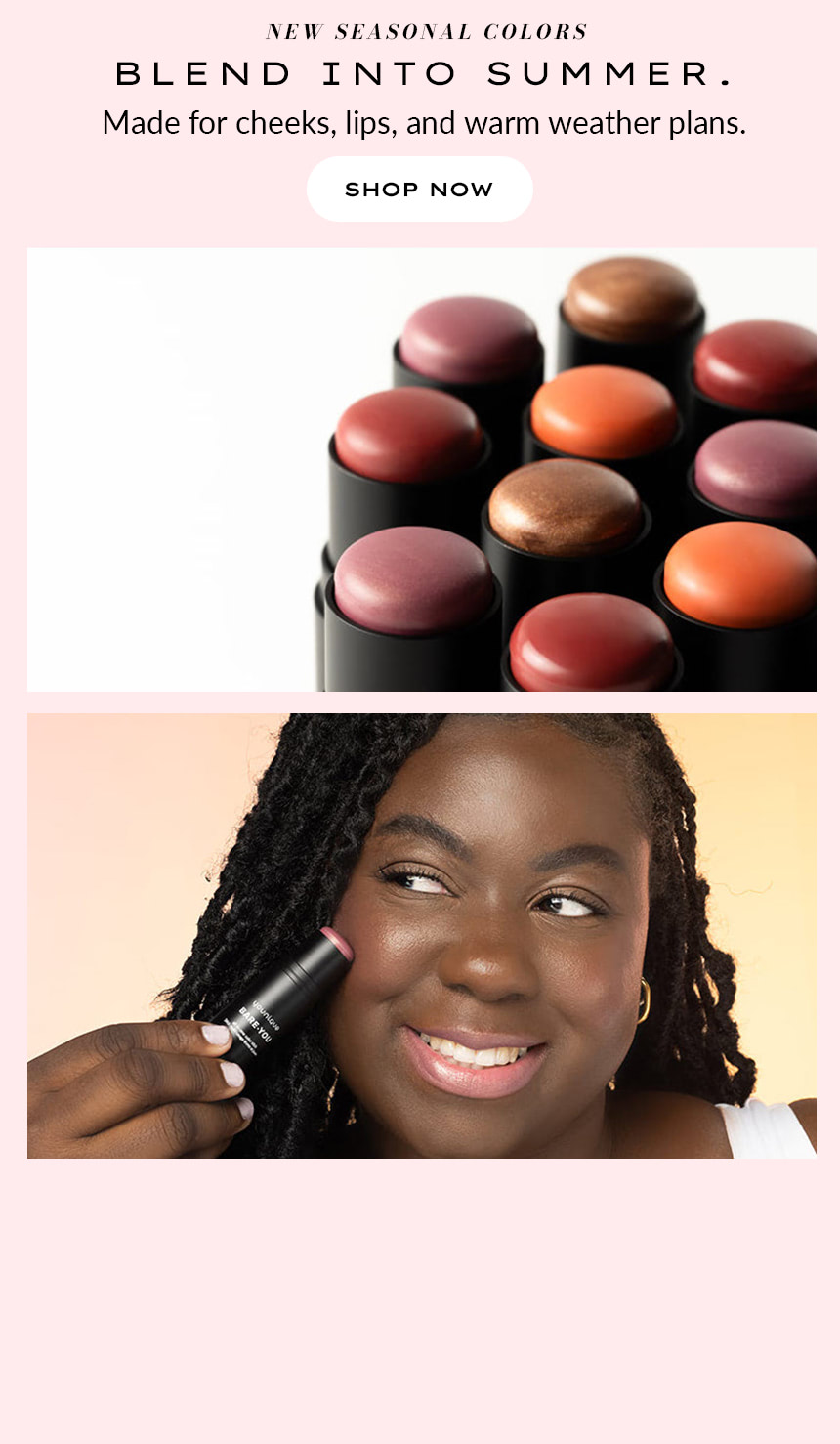 NEW SEASONAL COLORS Blend into Summer. Made for cheeks, lips, and warm weather plans. SHOP NOW